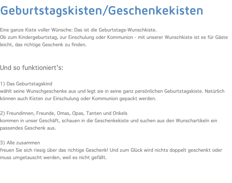 Geburtstagskisten/Geschenkekisten  Eine ganze Kiste voller Wünsche: Das ist die Geburtstags-Wunschkiste. Ob zum Kindergeburtstag, zur Einschulung oder Kommunion - mit unserer Wunschkiste ist es für Gäste leicht, das richtige Geschenk zu finden. Und so funktioniert’s:  1) Das Geburtstagskind wählt seine Wunschgeschenke aus und legt sie in seine ganz persönlichen Geburtstagskiste. Natürlich können auch Kisten zur Einschulung oder Kommunion gepackt werden. 2) Freundinnen, Freunde, Omas, Opas, Tanten und Onkels kommen in unser Geschäft, schauen in die Geschenkekiste und suchen aus den Wunschartikeln ein passendes Geschenk aus. 3) Alle zusammen freuen Sie sich riesig über das richtige Geschenk! Und zum Glück wird nichts doppelt geschenkt oder muss umgetauscht werden, weil es nicht gefällt. 