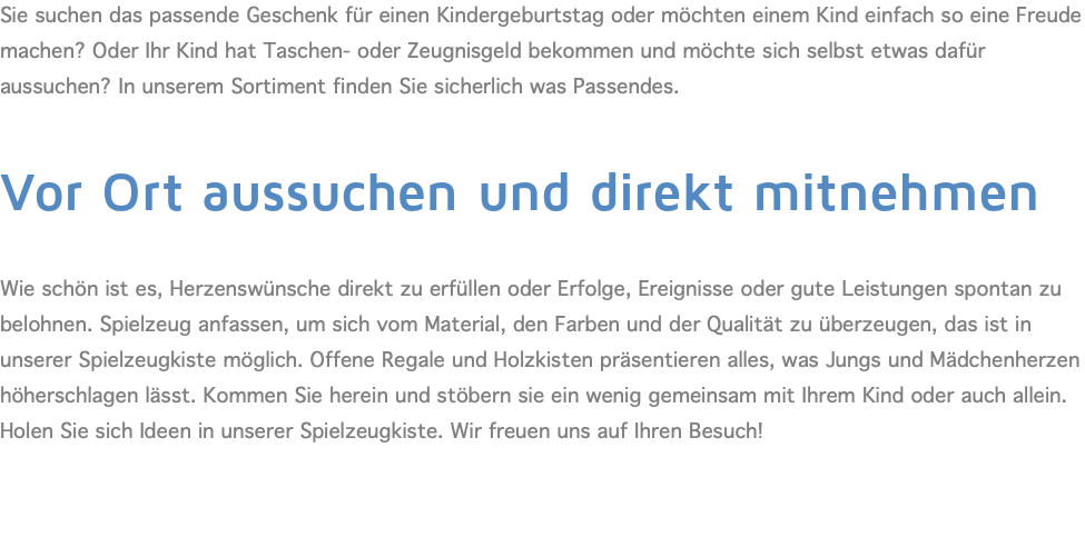 Sie suchen das passende Geschenk für einen Kindergeburtstag oder möchten einem Kind einfach so eine Freude machen? Oder Ihr Kind hat Taschen- oder Zeugnisgeld bekommen und möchte sich selbst etwas dafür aussuchen? In unserem Sortiment finden Sie sicherlich was Passendes.  Vor Ort aussuchen und direkt mitnehmen  Wie schön ist es, Herzenswünsche direkt zu erfüllen oder Erfolge, Ereignisse oder gute Leistungen spontan zu belohnen. Spielzeug anfassen, um sich vom Material, den Farben und der Qualität zu überzeugen, das ist in unserer Spielzeugkiste möglich. Offene Regale und Holzkisten präsentieren alles, was Jungs und Mädchenherzen höherschlagen lässt. Kommen Sie herein und stöbern sie ein wenig gemeinsam mit Ihrem Kind oder auch allein. Holen Sie sich Ideen in unserer Spielzeugkiste. Wir freuen uns auf Ihren Besuch! 