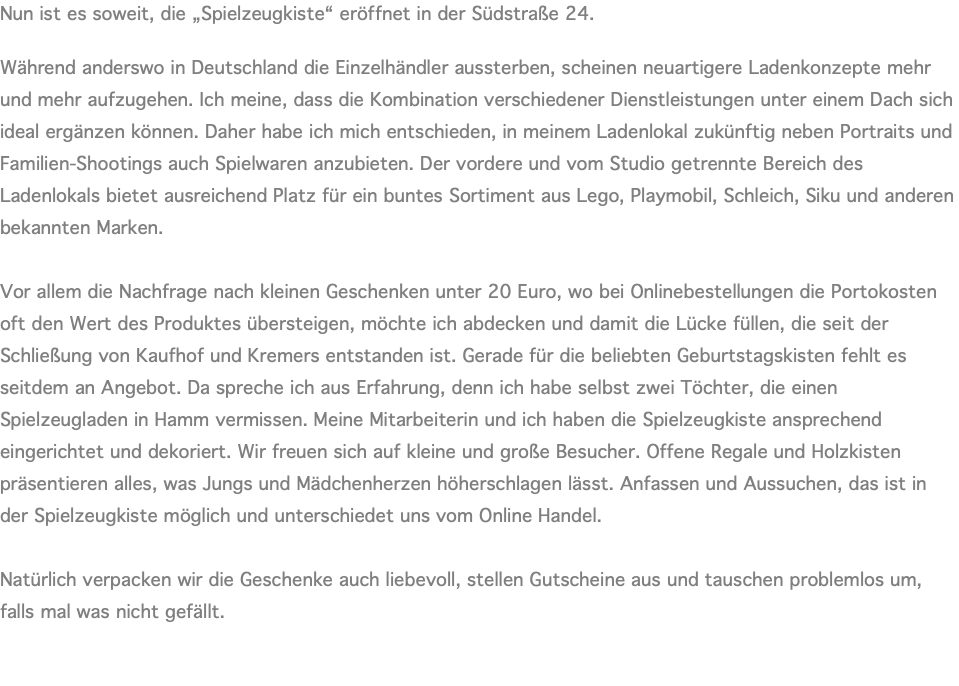 Nun ist es soweit, die „Spielzeugkiste“ eröffnet in der Südstraße 24.  Während anderswo in Deutschland die Einzelhändler aussterben, scheinen neuartigere Ladenkonzepte mehr und mehr aufzugehen. Ich meine, dass die Kombination verschiedener Dienstleistungen unter einem Dach sich ideal ergänzen können. Daher habe ich mich entschieden, in meinem Ladenlokal zukünftig neben Portraits und Familien-Shootings auch Spielwaren anzubieten. Der vordere und vom Studio getrennte Bereich des Ladenlokals bietet ausreichend Platz für ein buntes Sortiment aus Lego, Playmobil, Schleich, Siku und anderen bekannten Marken.  Vor allem die Nachfrage nach kleinen Geschenken unter 20 Euro, wo bei Onlinebestellungen die Portokosten oft den Wert des Produktes übersteigen, möchte ich abdecken und damit die Lücke füllen, die seit der Schließung von Kaufhof und Kremers entstanden ist. Gerade für die beliebten Geburtstagskisten fehlt es seitdem an Angebot. Da spreche ich aus Erfahrung, denn ich habe selbst zwei Töchter, die einen Spielzeugladen in Hamm vermissen. Meine Mitarbeiterin und ich haben die Spielzeugkiste ansprechend eingerichtet und dekoriert. Wir freuen sich auf kleine und große Besucher. Offene Regale und Holzkisten präsentieren alles, was Jungs und Mädchenherzen höherschlagen lässt. Anfassen und Aussuchen, das ist in der Spielzeugkiste möglich und unterschiedet uns vom Online Handel.  Natürlich verpacken wir die Geschenke auch liebevoll, stellen Gutscheine aus und tauschen problemlos um, falls mal was nicht gefällt. 