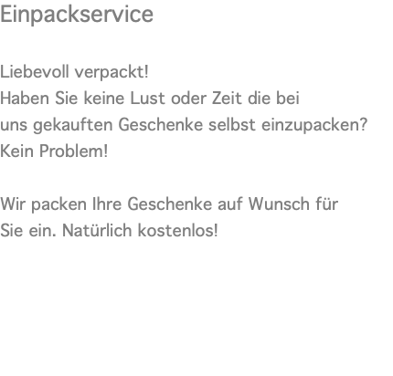 Einpackservice  Liebevoll verpackt! Haben Sie keine Lust oder Zeit die bei uns gekauften Geschenke selbst einzupacken? Kein Problem!   Wir packen Ihre Geschenke auf Wunsch für Sie ein. Natürlich kostenlos! 