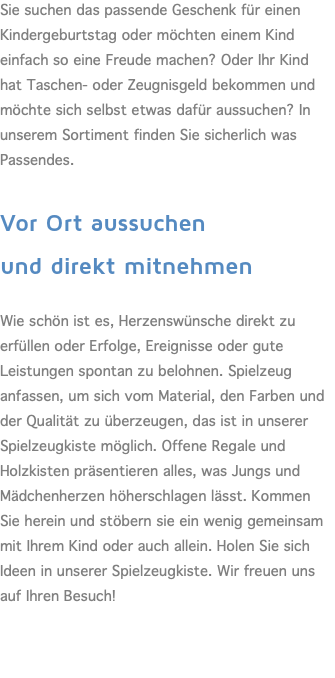 Sie suchen das passende Geschenk für einen Kindergeburtstag oder möchten einem Kind einfach so eine Freude machen? Oder Ihr Kind hat Taschen- oder Zeugnisgeld bekommen und möchte sich selbst etwas dafür aussuchen? In unserem Sortiment finden Sie sicherlich was Passendes.  Vor Ort aussuchen  und direkt mitnehmen  Wie schön ist es, Herzenswünsche direkt zu erfüllen oder Erfolge, Ereignisse oder gute Leistungen spontan zu belohnen. Spielzeug anfassen, um sich vom Material, den Farben und der Qualität zu überzeugen, das ist in unserer Spielzeugkiste möglich. Offene Regale und Holzkisten präsentieren alles, was Jungs und Mädchenherzen höherschlagen lässt. Kommen Sie herein und stöbern sie ein wenig gemeinsam mit Ihrem Kind oder auch allein. Holen Sie sich Ideen in unserer Spielzeugkiste. Wir freuen uns auf Ihren Besuch! 