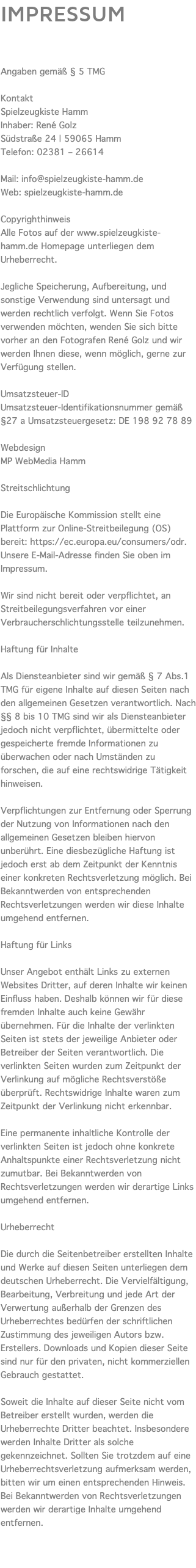 IMPRESSUM Angaben gemäß § 5 TMG Kontakt Spielzeugkiste Hamm Inhaber: René Golz Südstraße 24 | 59065 Hamm Telefon: 02381 – 26614 Mail: info@spielzeugkiste-hamm.de Web: spielzeugkiste-hamm.de Copyrighthinweis Alle Fotos auf der www.spielzeugkiste-hamm.de Homepage unterliegen dem Urheberrecht. Jegliche Speicherung, Aufbereitung, und sonstige Verwendung sind untersagt und werden rechtlich verfolgt. Wenn Sie Fotos verwenden möchten, wenden Sie sich bitte vorher an den Fotografen René Golz und wir werden Ihnen diese, wenn möglich, gerne zur Verfügung stellen. Umsatzsteuer-ID Umsatzsteuer-Identifikationsnummer gemäß §27 a Umsatzsteuergesetz: DE 198 92 78 89 Webdesign MP WebMedia Hamm Streitschlichtung Die Europäische Kommission stellt eine Plattform zur Online-Streitbeilegung (OS) bereit: https://ec.europa.eu/consumers/odr. Unsere E-Mail-Adresse finden Sie oben im Impressum. Wir sind nicht bereit oder verpflichtet, an Streitbeilegungsverfahren vor einer Verbraucherschlichtungsstelle teilzunehmen. Haftung für Inhalte Als Diensteanbieter sind wir gemäß § 7 Abs.1 TMG für eigene Inhalte auf diesen Seiten nach den allgemeinen Gesetzen verantwortlich. Nach §§ 8 bis 10 TMG sind wir als Diensteanbieter jedoch nicht verpflichtet, übermittelte oder gespeicherte fremde Informationen zu überwachen oder nach Umständen zu forschen, die auf eine rechtswidrige Tätigkeit hinweisen. Verpflichtungen zur Entfernung oder Sperrung der Nutzung von Informationen nach den allgemeinen Gesetzen bleiben hiervon unberührt. Eine diesbezügliche Haftung ist jedoch erst ab dem Zeitpunkt der Kenntnis einer konkreten Rechtsverletzung möglich. Bei Bekanntwerden von entsprechenden Rechtsverletzungen werden wir diese Inhalte umgehend entfernen. Haftung für Links Unser Angebot enthält Links zu externen Websites Dritter, auf deren Inhalte wir keinen Einfluss haben. Deshalb können wir für diese fremden Inhalte auch keine Gewähr übernehmen. Für die Inhalte der verlinkten Seiten ist stets der jeweilige Anbieter oder Betreiber der Seiten verantwortlich. Die verlinkten Seiten wurden zum Zeitpunkt der Verlinkung auf mögliche Rechtsverstöße überprüft. Rechtswidrige Inhalte waren zum Zeitpunkt der Verlinkung nicht erkennbar. Eine permanente inhaltliche Kontrolle der verlinkten Seiten ist jedoch ohne konkrete Anhaltspunkte einer Rechtsverletzung nicht zumutbar. Bei Bekanntwerden von Rechtsverletzungen werden wir derartige Links umgehend entfernen. Urheberrecht Die durch die Seitenbetreiber erstellten Inhalte und Werke auf diesen Seiten unterliegen dem deutschen Urheberrecht. Die Vervielfältigung, Bearbeitung, Verbreitung und jede Art der Verwertung außerhalb der Grenzen des Urheberrechtes bedürfen der schriftlichen Zustimmung des jeweiligen Autors bzw. Erstellers. Downloads und Kopien dieser Seite sind nur für den privaten, nicht kommerziellen Gebrauch gestattet. Soweit die Inhalte auf dieser Seite nicht vom Betreiber erstellt wurden, werden die Urheberrechte Dritter beachtet. Insbesondere werden Inhalte Dritter als solche gekennzeichnet. Sollten Sie trotzdem auf eine Urheberrechtsverletzung aufmerksam werden, bitten wir um einen entsprechenden Hinweis. Bei Bekanntwerden von Rechtsverletzungen werden wir derartige Inhalte umgehend entfernen. 