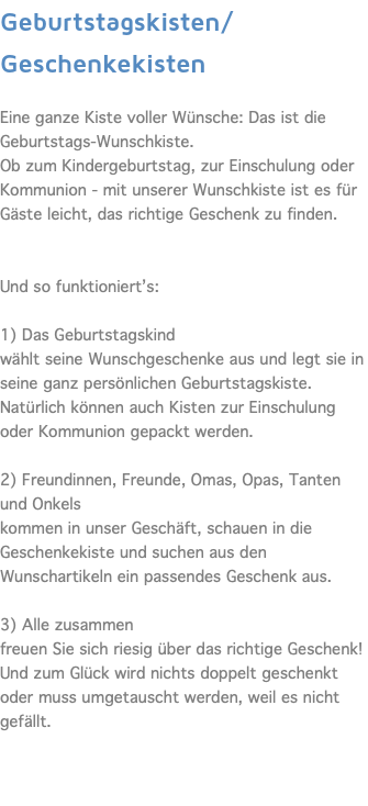 Geburtstagskisten/Geschenkekisten  Eine ganze Kiste voller Wünsche: Das ist die Geburtstags-Wunschkiste. Ob zum Kindergeburtstag, zur Einschulung oder Kommunion - mit unserer Wunschkiste ist es für Gäste leicht, das richtige Geschenk zu finden. Und so funktioniert’s:  1) Das Geburtstagskind wählt seine Wunschgeschenke aus und legt sie in seine ganz persönlichen Geburtstagskiste. Natürlich können auch Kisten zur Einschulung oder Kommunion gepackt werden. 2) Freundinnen, Freunde, Omas, Opas, Tanten und Onkels kommen in unser Geschäft, schauen in die Geschenkekiste und suchen aus den Wunschartikeln ein passendes Geschenk aus. 3) Alle zusammen freuen Sie sich riesig über das richtige Geschenk! Und zum Glück wird nichts doppelt geschenkt oder muss umgetauscht werden, weil es nicht gefällt. 