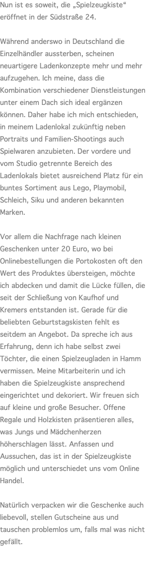 Nun ist es soweit, die „Spielzeugkiste“ eröffnet in der Südstraße 24.  Während anderswo in Deutschland die Einzelhändler aussterben, scheinen neuartigere Ladenkonzepte mehr und mehr aufzugehen. Ich meine, dass die Kombination verschiedener Dienstleistungen unter einem Dach sich ideal ergänzen können. Daher habe ich mich entschieden, in meinem Ladenlokal zukünftig neben Portraits und Familien-Shootings auch Spielwaren anzubieten. Der vordere und vom Studio getrennte Bereich des Ladenlokals bietet ausreichend Platz für ein buntes Sortiment aus Lego, Playmobil, Schleich, Siku und anderen bekannten Marken.  Vor allem die Nachfrage nach kleinen Geschenken unter 20 Euro, wo bei Onlinebestellungen die Portokosten oft den Wert des Produktes übersteigen, möchte ich abdecken und damit die Lücke füllen, die seit der Schließung von Kaufhof und Kremers entstanden ist. Gerade für die beliebten Geburtstagskisten fehlt es seitdem an Angebot. Da spreche ich aus Erfahrung, denn ich habe selbst zwei Töchter, die einen Spielzeugladen in Hamm vermissen. Meine Mitarbeiterin und ich haben die Spielzeugkiste ansprechend eingerichtet und dekoriert. Wir freuen sich auf kleine und große Besucher. Offene Regale und Holzkisten präsentieren alles, was Jungs und Mädchenherzen höherschlagen lässt. Anfassen und Aussuchen, das ist in der Spielzeugkiste möglich und unterschiedet uns vom Online Handel.  Natürlich verpacken wir die Geschenke auch liebevoll, stellen Gutscheine aus und tauschen problemlos um, falls mal was nicht gefällt. 