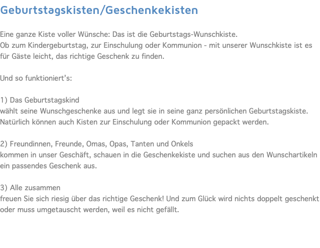 Geburtstagskisten/Geschenkekisten  Eine ganze Kiste voller Wünsche: Das ist die Geburtstags-Wunschkiste. Ob zum Kindergeburtstag, zur Einschulung oder Kommunion - mit unserer Wunschkiste ist es für Gäste leicht, das richtige Geschenk zu finden. Und so funktioniert’s:  1) Das Geburtstagskind wählt seine Wunschgeschenke aus und legt sie in seine ganz persönlichen Geburtstagskiste. Natürlich können auch Kisten zur Einschulung oder Kommunion gepackt werden. 2) Freundinnen, Freunde, Omas, Opas, Tanten und Onkels kommen in unser Geschäft, schauen in die Geschenkekiste und suchen aus den Wunschartikeln ein passendes Geschenk aus. 3) Alle zusammen freuen Sie sich riesig über das richtige Geschenk! Und zum Glück wird nichts doppelt geschenkt oder muss umgetauscht werden, weil es nicht gefällt. 